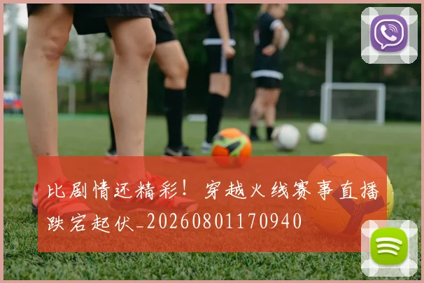 比剧情还精彩！穿越火线赛事直播跌宕起伏_20260801170940