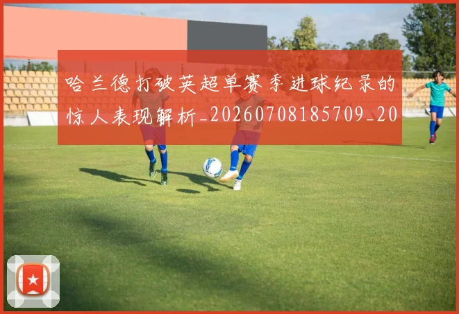 哈兰德打破英超单赛季进球纪录的惊人表现解析_20260708185709_20260719155821
