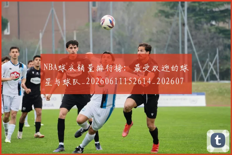 NBA球衣销量排行榜:最受欢迎的球星与球队_20260611152614_20260702171008