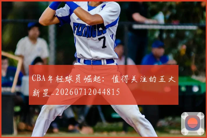 CBA年轻球员崛起：值得关注的五大新星_20260712044815
