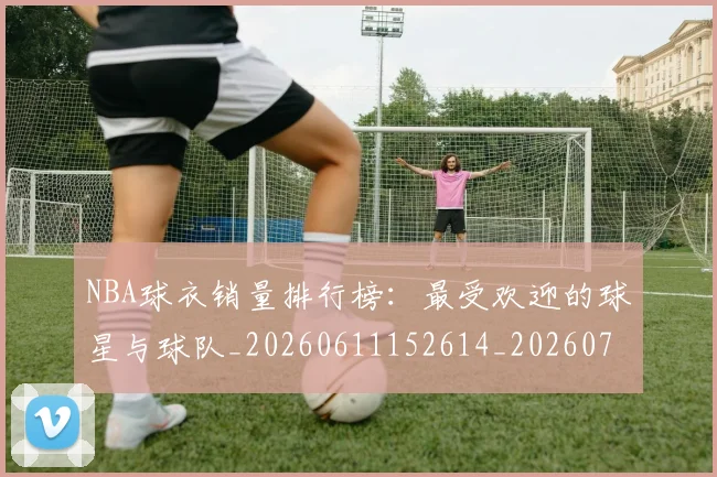 NBA球衣销量排行榜：最受欢迎的球星与球队_20260611152614_20260702171008