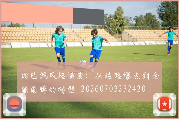 姆巴佩风格演变：从边路爆点到全能前锋的转型_20260703232420