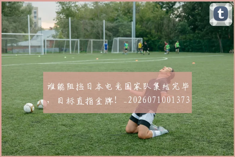 谁能阻挡日本电竞国家队集结完毕,目标直指金牌!_20260710013739