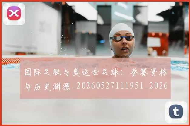 国际足联与奥运会足球:参赛资格与历史渊源_20260527111951_20260703224713