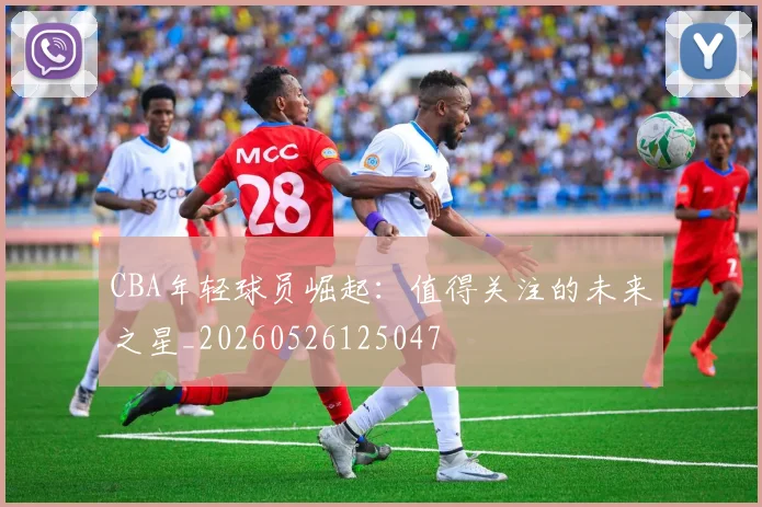 CBA年轻球员崛起:值得关注的未来之星_20260526125047
