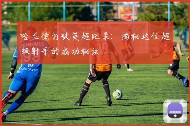哈兰德打破英超纪录:揭秘这位超级射手的成功秘诀