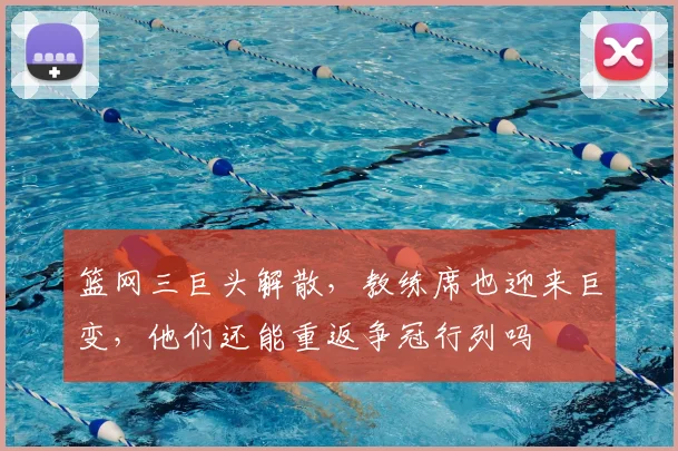 篮网三巨头解散，教练席也迎来巨变，他们还能重返争冠行列吗