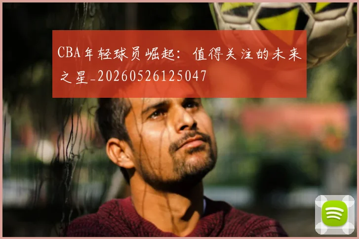 CBA年轻球员崛起:值得关注的未来之星_20260526125047