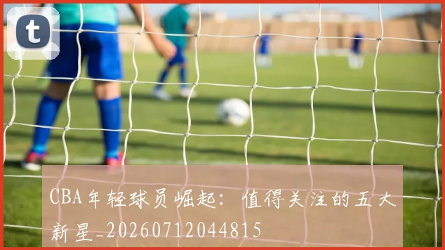 CBA年轻球员崛起:值得关注的五大新星_20260712044815