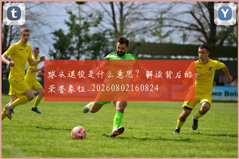 球衣退役是什么意思？解读背后的荣誉象征_20260802160824