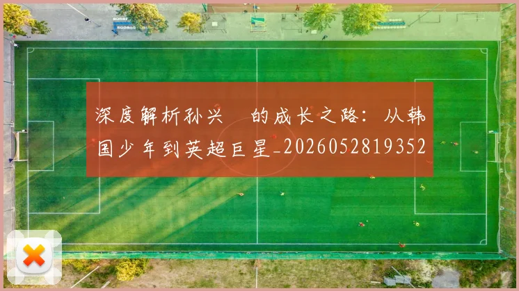深度解析孙兴慜的成长之路：从韩国少年到英超巨星_20260528193521