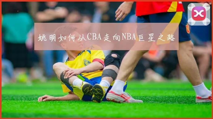 姚明如何从CBA走向NBA巨星之路