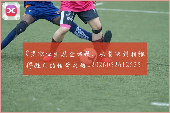 C罗职业生涯全回顾：从曼联到利雅得胜利的传奇之路_20260526125252_20260701213920_20260712052959