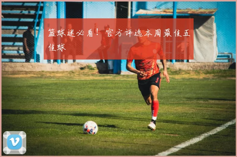 篮球迷必看！官方评选本周最佳五佳球