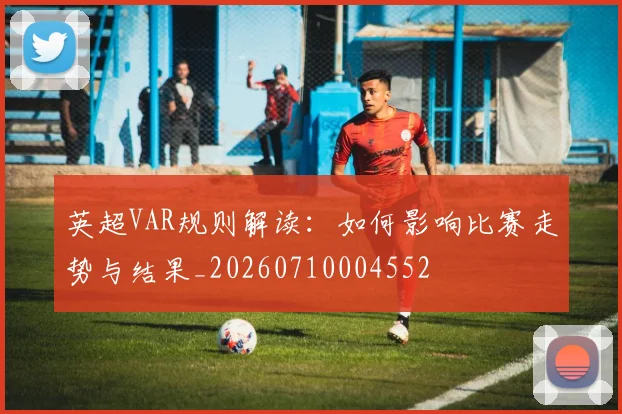 英超VAR规则解读：如何影响比赛走势与结果_20260710004552