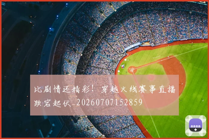 比剧情还精彩!穿越火线赛事直播跌宕起伏_20260707152859