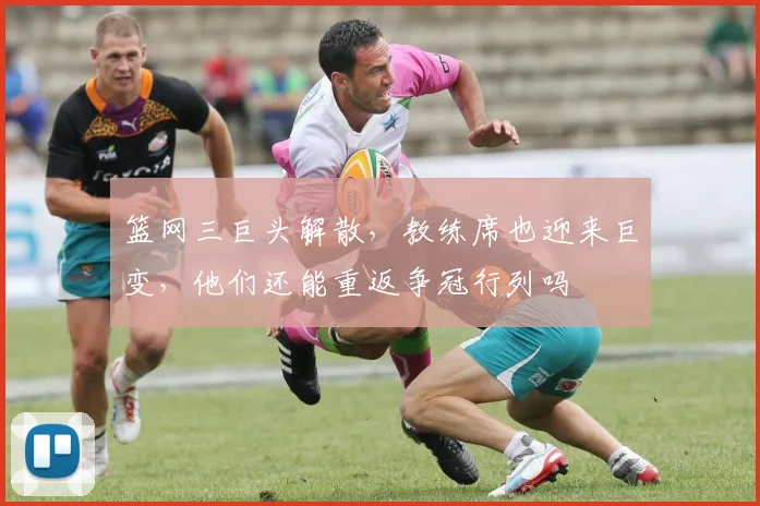 篮网三巨头解散,教练席也迎来巨变,他们还能重返争冠行列吗