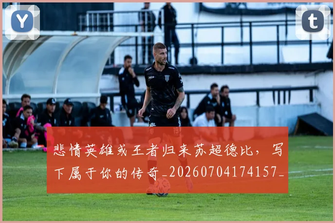 悲情英雄或王者归来苏超德比,写下属于你的传奇_20260704174157_20260723172403